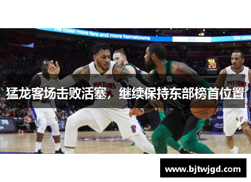 猛龙客场击败活塞，继续保持东部榜首位置