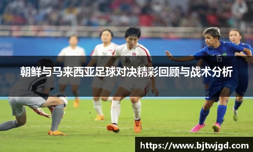 朝鲜与马来西亚足球对决精彩回顾与战术分析